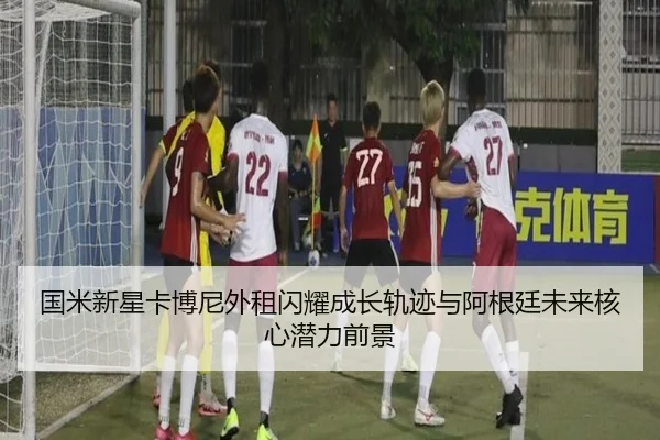国米新星卡博尼外租闪耀成长轨迹与阿根廷未来核心潜力前景