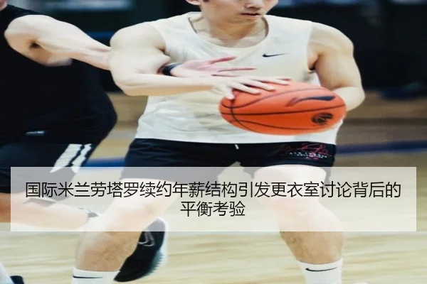 国际米兰劳塔罗续约年薪结构引发更衣室讨论背后的平衡考验